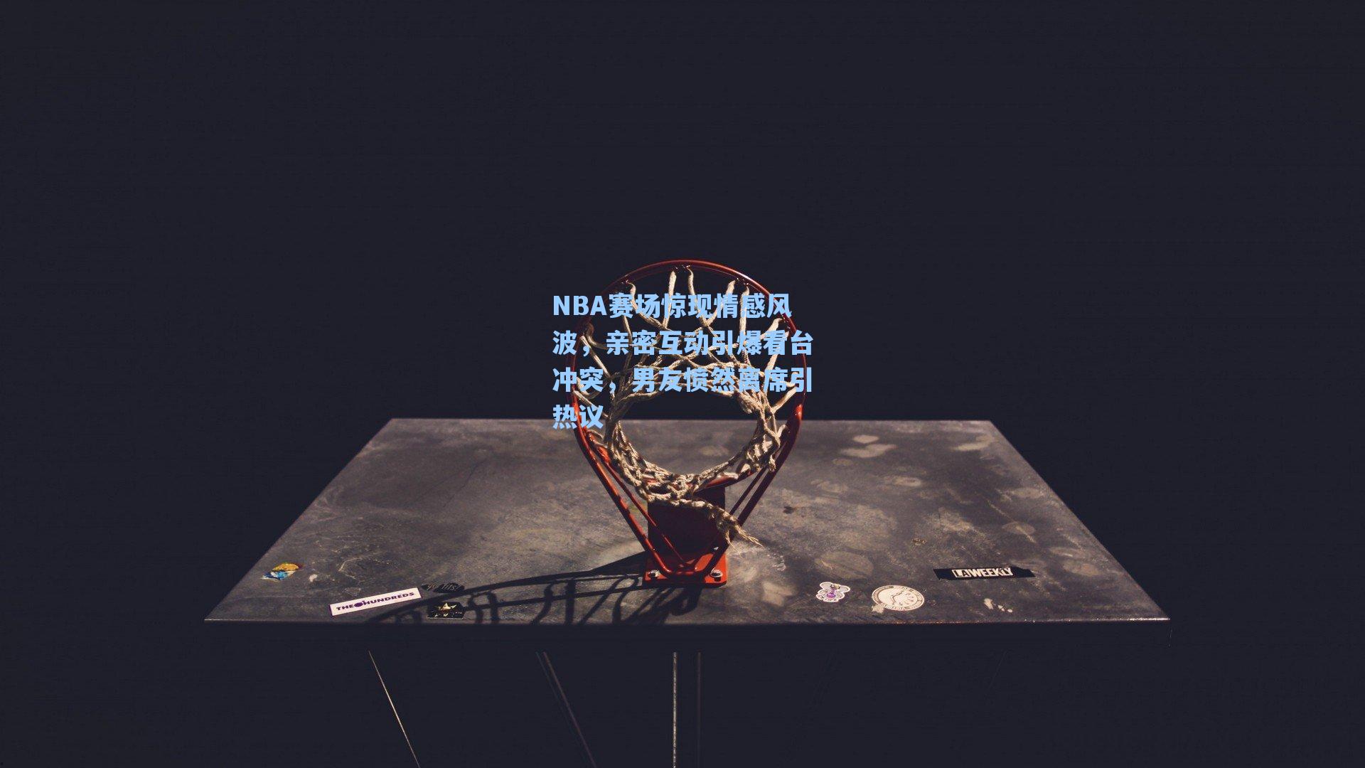 NBA赛场惊现情感风波,亲密互动引爆看台冲突,男友愤然离席引热议