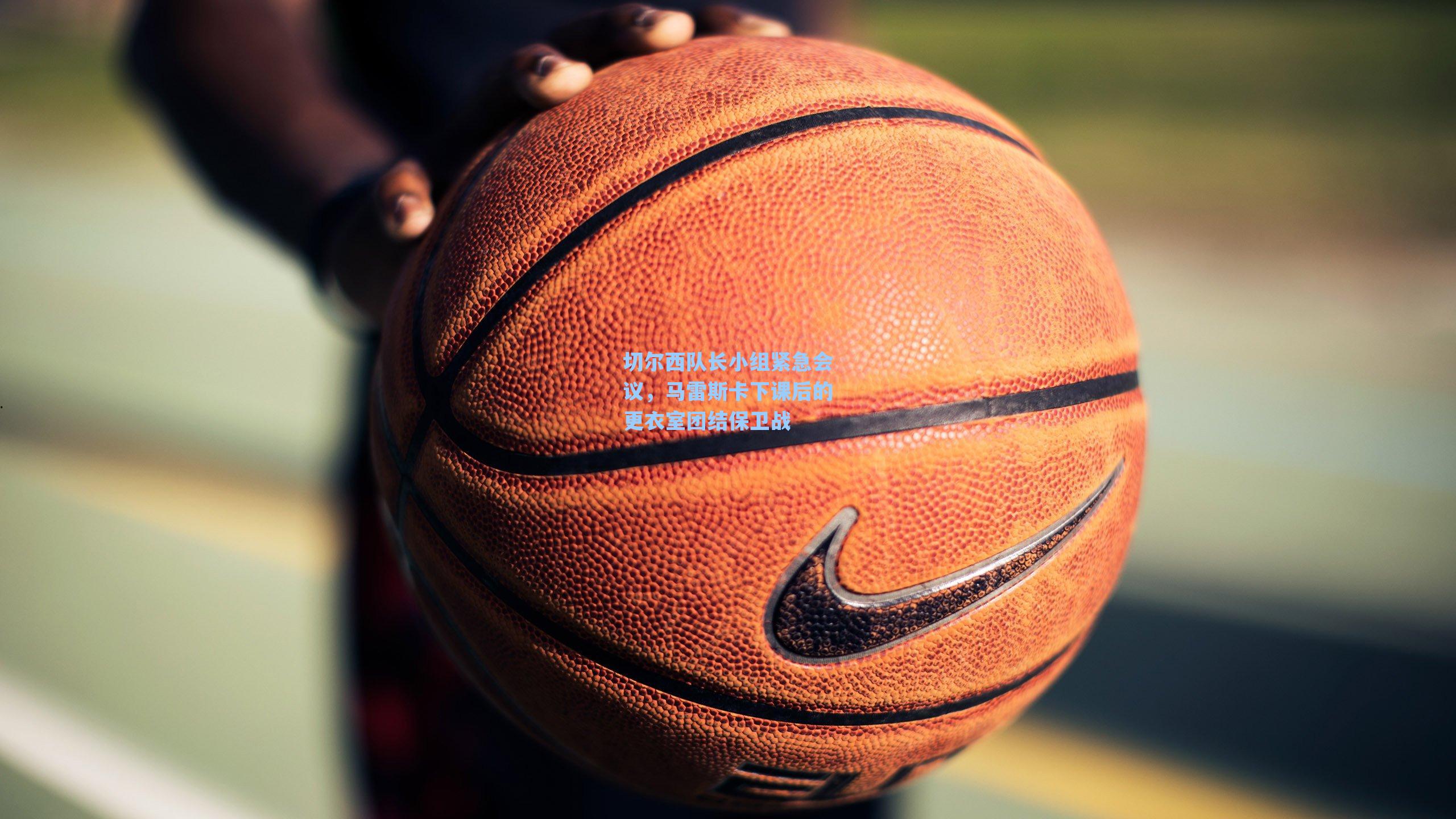 切尔西队长小组紧急会议，马雷斯卡下课后的更衣室团结保卫战